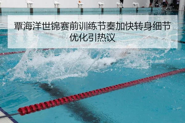 覃海洋世锦赛前训练节奏加快转身细节优化引热议
